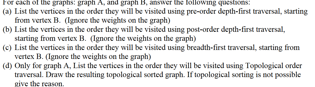 For each of the graphs: graph A, and graph B, answer the following questions:
(a) List the vertices in the order they will be visited using pre-order depth-first traversal, starting
from vertex B. (Ignore the weights on the graph)
(b) List the vertices in the order they will be visited using post-order depth-first traversal,
starting from vertex B. (Ignore the weights on the graph)
(c) List the vertices in the order they will be visited using breadth-first traversal, starting from
vertex B. (Ignore the weights on the graph)
(d) Only for graph A, List the vertices in the order they will be visited using Topological order
traversal. Draw the resulting topological sorted graph. If topological sorting is not possible
give the reason.
