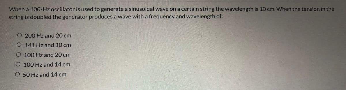 When a 100-Hz oscillator is used to generate a sinusoidal wave on a certain string the wavelength is 10 cm. When the tension in the
string is doubled the generator produces a wave with a frequency and wavelength of:
O 200 Hz and 20 cm
O 141 Hz and 10 cm
O 100 Hz and 20 cm
O 100 Hz and 14 cm
O 50 Hz and 14 cm
