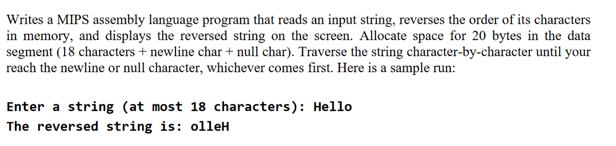 Writes a MIPS assembly language program that reads an input string, reverses the order of its characters
in memory, and displays the reversed string on the screen. Allocate space for 20 bytes in the data
segment (18 characters + newline char + null char). Traverse the string character-by-character until your
reach the newline or null character, whichever comes first. Here is a sample run:
Enter a string (at most 18 characters): Hello
The reversed string is: olleH
