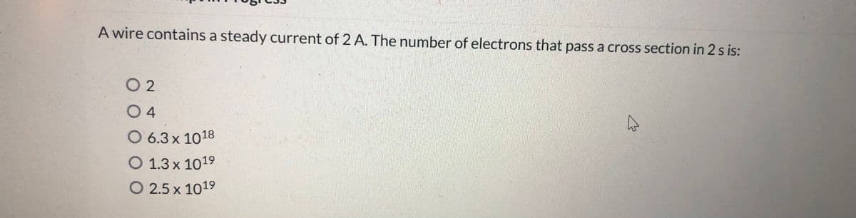 A wire contains a steady current of 2 A. The number of electrons that pass a cross section in 2 s is:
O 2
04
O 6.3 x 1018
O 1.3 x 1019
O 2.5 x 1019
