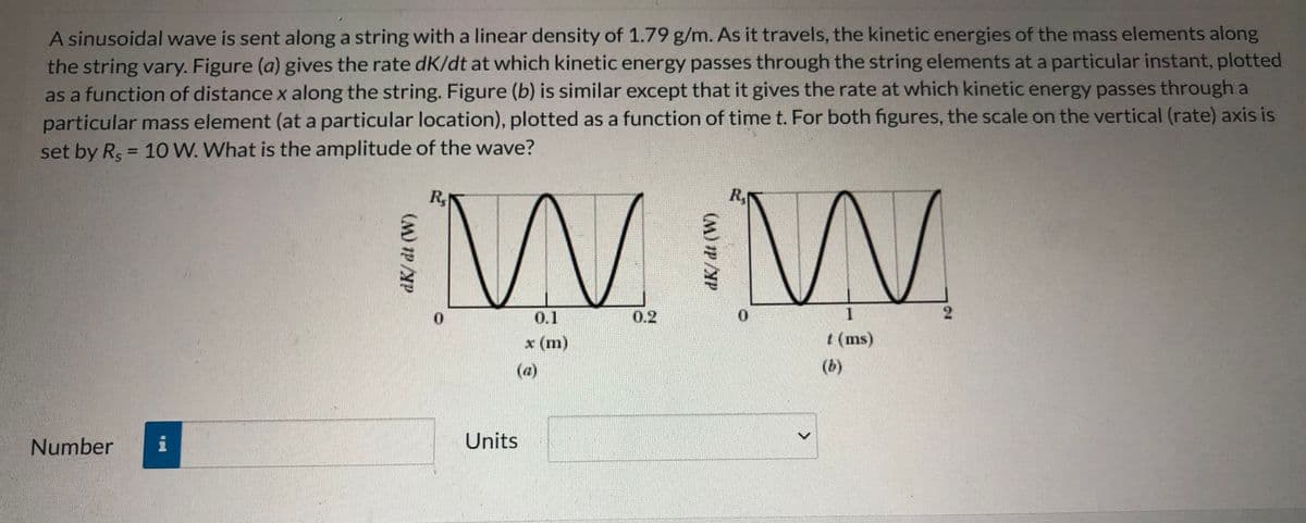 A sinusoidal wave is sent along a string with a linear density of 1.79 g/m. As it travels, the kinetic energies of the mass elements along
the string vary. Figure (a) gives the rate dK/dt at which kinetic energy passes through the string elements at a particular instant, plotted
as a function of distance x along the string. Figure (b) is similar except that it gives the rate at which kinetic energy passes through a
particular mass element (at a particular location), plotted as a function of time t. For both figures, the scale on the vertical (rate) axis is
set by R, = 10 W. What is the amplitude of the wave?
%3D
W W
R,
R,
0.
0.1
0.2
x (m)
t (ms)
(a)
(b)
Number
Units

