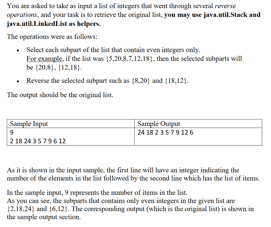 You are asked to take as input a list of integers that went through several reverse
operations, and your task is to retrieve the original list, you may use java.util.Stack and
java.util.LinkedList as helpers.
The operations were as follows:
Select each subpart of the list that contain even integers only.
For example, if the list was {5,20,8,7,12,18}, then the selected subparts will
be {20,8}, {12,18}.
Reverse the selected subpart such as {8,20} and {18,12}.
The output should be the original list.
Sample Input
Sample Output
9.
24 18 2 3579 12 6
2 18 24 35 796 12
As it is shown in the input sample, the first line will have an integer indicating the
number of the elements in the list followed by the second line which has the list of items.
In the sample input, 9 represents the number of items in the list.
As you can see, the subparts that contains only even integers in the given list are
{2,18,24} and {6,12}. The corresponding output (which is the original list) is shown in
the sample output section.
