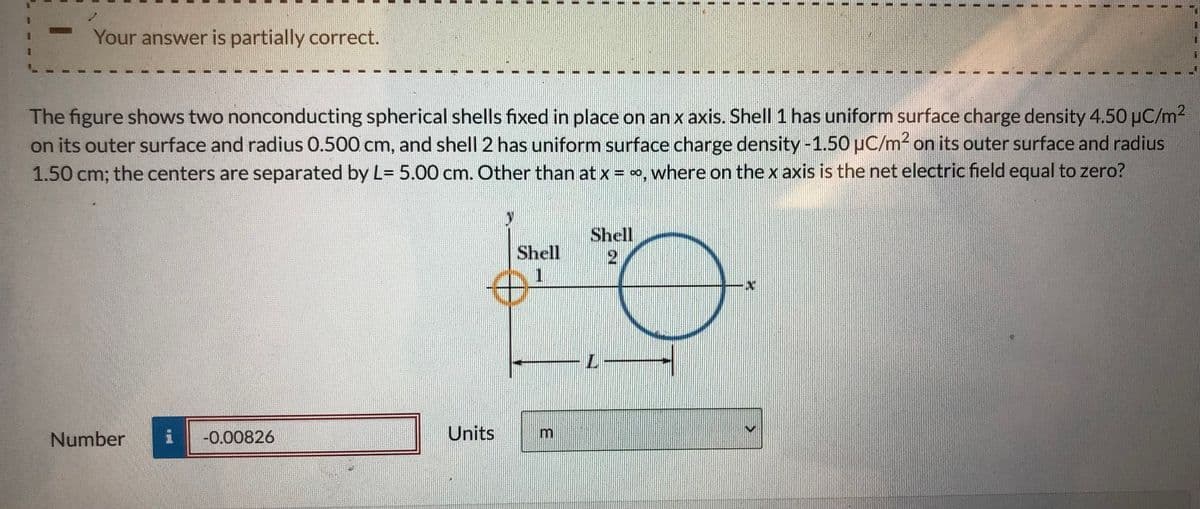 Your answer is partially correct.
The figure shows two nonconducting spherical shells fixed in place on an x axis. Shell 1 has uniform surface charge density 4.50 uC/m2
on its outer surface and radius 0.500 cm, and shell 2 has uniform surface charge density -1.50 pC/m2 on its outer surface and radius
1.50 cm; the centers are separated by L= 5.00 cm. Other than at x = , where on the x axis is the net electric field equal to zero?
Shell
Shell
1.
Number
-0.00826
Units
一
