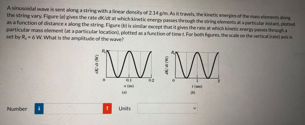 A sinusoidal wave is sent along a string with a linear density of 2.14 g/m. As it travels, the kinetic energies of the mass elements along
the string vary. Figure (a) gives the rate dK/dt at which kinetic energy passes through the string elements at a particular instant, plotted
as a function of distance x along the string. Figure (b) is similar except that it gives the rate at which kinetic energy passes through a
particular mass element (at a particular location), plotted as a function of time t. For both figures, the scale on the vertical (rate) axis is
set by Rs = 6 W. What is the amplitude of the wave?
W W
R,
R,
0.1
0.2
1
2.
x (m)
(ms)
(a)
(b)
Units
Number
