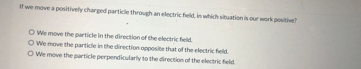 If we move a positively charged particle through an electric field, in which situation is our work positive?
O We move the particle in the direction of the electric field.
O We move the particle in the direction opposite that of the electric field.
O We move the particle perpendicularly to the direction of the electric field.
