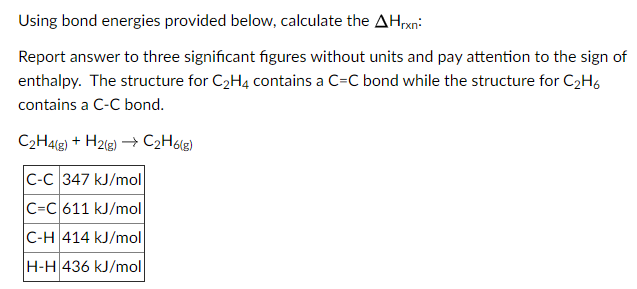 Using bond energies provided below, calculate the AHrxn:
Report answer to three significant figures without units and pay attention to the sign of
enthalpy. The structure for C2H4 contains a C=C bond while the structure for C2H6
contains a C-C bond.
C2H4lg) + H2lg) → C2H6%g)
C-C 347 kJ/mol
C=C 611 kJ/mol
C-H 414 kJ/mol
H-H 436 kJ/mol
