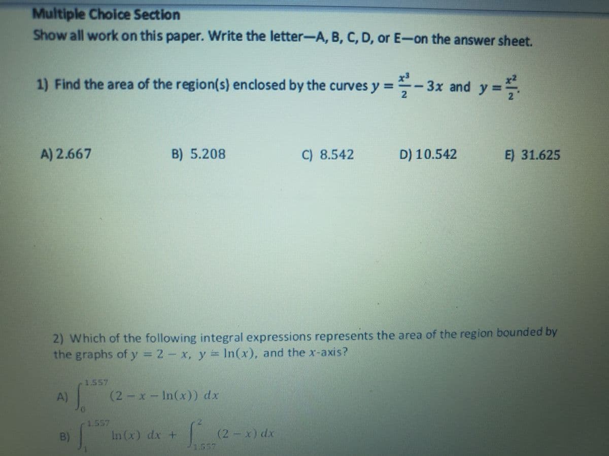 Multiple Choice Section
Show all work on this paper. Write the letter-A, B, C, D, or E-on the answer sheet.
1) Find the area of the region(s) enclosed by the curves y =
- 3x and y =
%3D
A) 2.667
B) 5.208
C) 8.542
D) 10.542
E) 31.625
2) Which of the following integral expressions represents the area of the region bounded by
the graphs of y 2- x, y In(x), and the x-axis?
1557
A)
(2-x-In(x)) dx
1.537
B)
In(x) dx +
(2-x) dx
