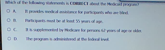 Which of the following statements is CORRECT about the Medicaid program?
OA. It provides medical assistance for participants who are blind.
Participants must be at least 55 years of age.
OB.
OC
It is supplemented by Medicare for persons 62 years of age or older.
O D.
The program is administered at the federal level.