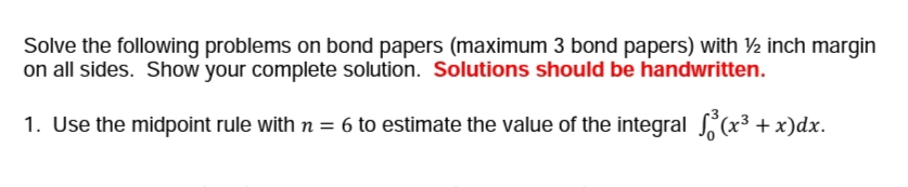 Solve the following problems on bond papers (maximum 3 bond papers) with ½ inch margin
on all sides. Show your complete solution. Solutions should be handwritten.
1. Use the midpoint rule with n = 6 to estimate the value of the integral (x³ + x)dx.
