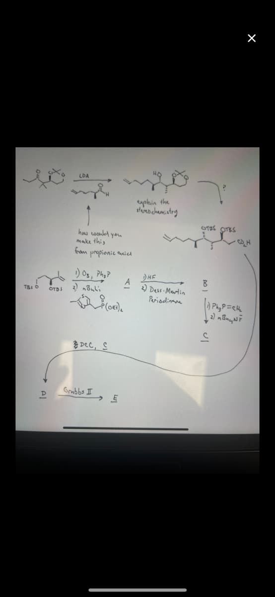 TBI O
D
OTDS
LDA
how would you
make this
from propionic acicl
1) Os, Phyp
2) nBuli
Dec, S
Grubbs I
(ort).
A
E
explain the
stered chemistry
DHE
2) Dess-Martin
Periodina
OTOS OTES
B
X
·C_H
1) Ph₂ P=CH₂
2) ивиций
C