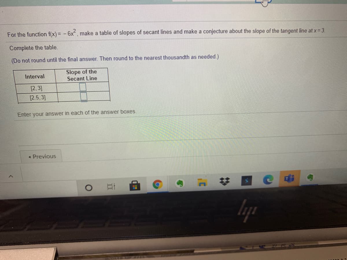 For the function f(x) = - 6x, make a table of slopes of secant lines and make a conjecture about the slope of the tangent line at x = 3.
Complete the table.
(Do not round until the final answer. Then round to the nearest thousandth as needed.)
Slope of the
Secant Line
Interval
[2, 3]
[2.5, 3]
Enter your answer in each of the answer boxes.
« Previous
lyp
%23
