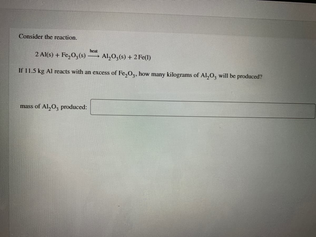 Consider the reaction.
heat
2 Al(s) + Fe,03(s)
Al,0;(s) + 2 Fe(l)
If 11.5 kg Al reacts with an excess of Fe,O3, how many kilograms of Al,O, will be produced?
mass of Al,0, produced:
