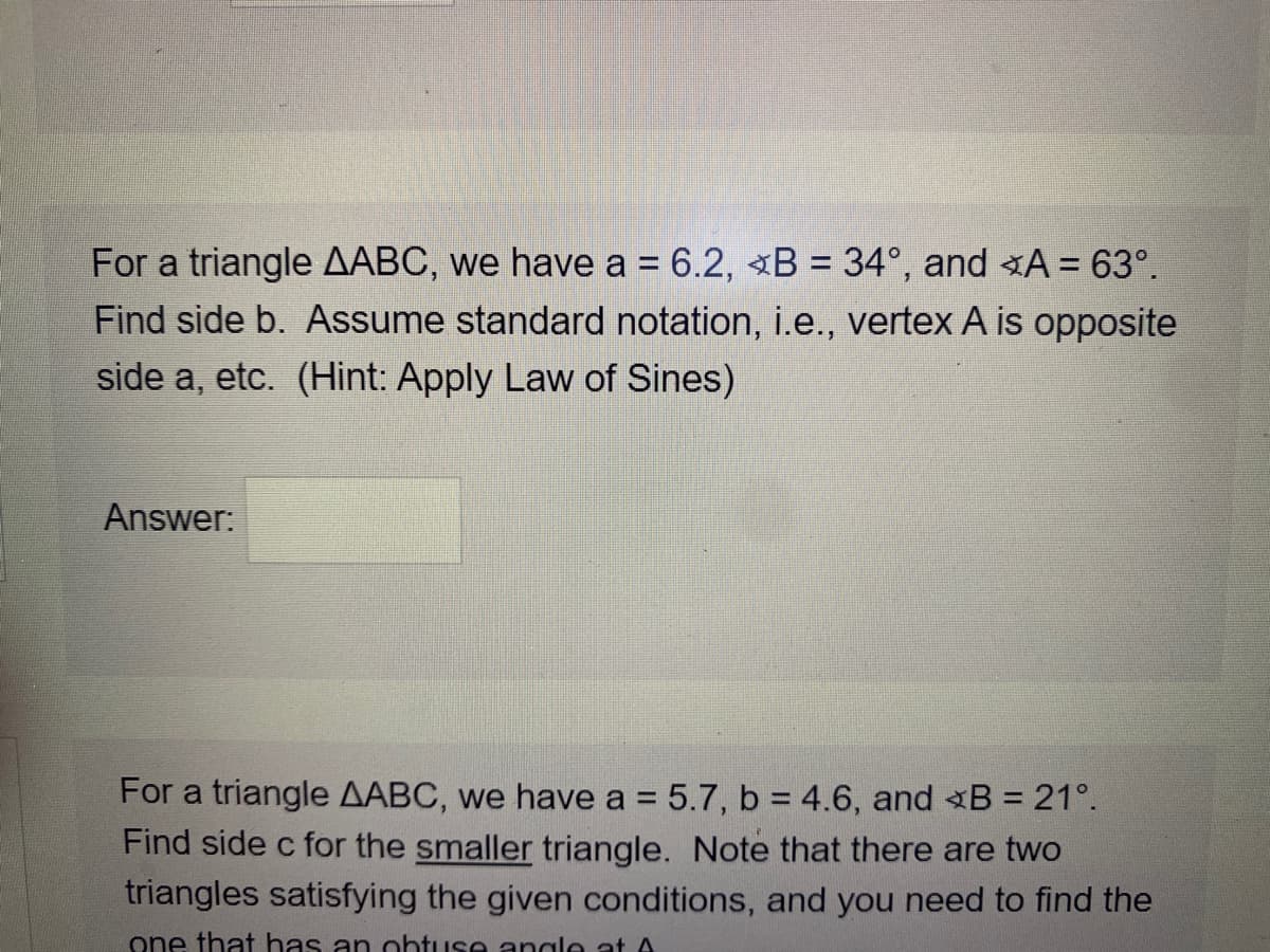 For a triangle AABC, we have a = 6.2, B = 34°, and A = 63°.
Find side b. Assume standard notation, i.e., vertex A is opposite
side a, etc. (Hint: Apply Law of Sines)
Answer:
For a triangle AABC, we have a = 5.7, b = 4.6, and <B = 21°.
Find side c for the smaller triangle. Note that there are two
triangles satisfying the given conditions, and you need to find the
%3D
one that has an ohtuse angle at A
