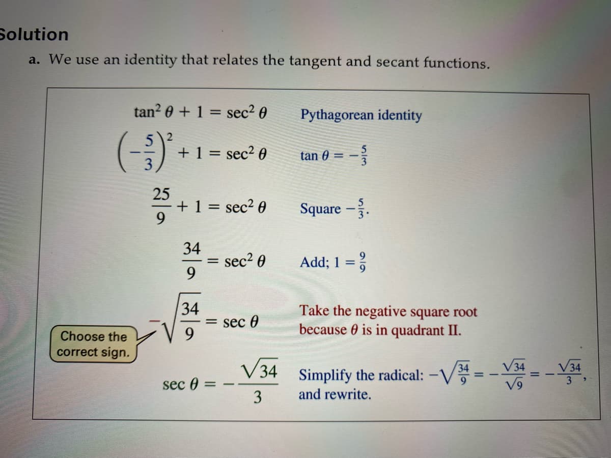 Solution
a. We use an identity that relates the tangent and secant functions.
tan? 0 + 1 = sec2 0
Pythagorean identity
(-)
+ 1 = sec² 0
%3|
tan 0
25
+ 1 = sec² 0
9.
Square –.
34
sec2 0
9.
Add; 1 = %
34
= sec 0
9.
Take the negative square root
because 0 is in quadrant II.
Choose the
correct sign.
V34 Simplify the radical: -V
V34
34
3.
sec 0
3
and rewrite.

