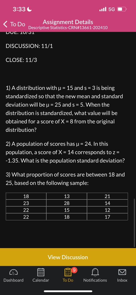 3:33
< To Do
DUC. 10/31
Descriptive
CLOSE: 11/3
Assignment Details
DISCUSSION: 11/1
€
1) A distribution with μ = 15 and s = 3 is being
standardized so that the new mean and standard
deviation will be μ = 25 and s=5. When the
distribution is standardized, what value will be
obtained for a score of X = 8 from the original
distribution?
2) A population of scores has µ = 24. In this
population, a score of X = 14 corresponds to z =
-1.35. What is the population standard deviation?
18
23
22
22
Statistics-CRN#13661-202410
3) What proportion of scores are between 18 and
25, based on the following sample:
11881
Dashboard Calendar
13
28
15
18
View Discussion
56 ال..
9
To Do
D
21
14
12
17
Notifications
Inbox