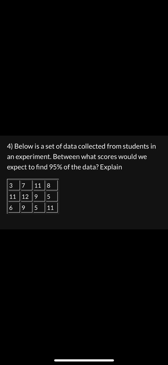 4) Below is a set of data collected from students in
an experiment. Between what scores would we
expect to find 95% of the data? Explain
3711 8
11 12 9
5
695 11