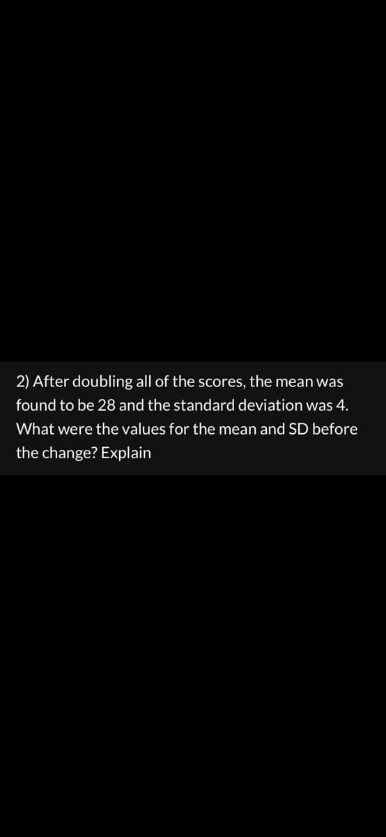 2) After doubling all of the scores, the mean was
found to be 28 and the standard deviation was 4.
What were the values for the mean and SD before
the change? Explain