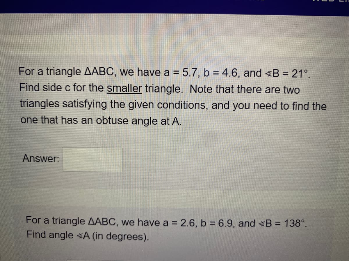 For a triangle AABC, we have a = 5.7, b = 4.6, and B = 21°.
Find side c for the smaller triangle. Note that there are two
triangles satisfying the given conditions, and you need to find the
one that has an obtuse angle at A.
Answer:
For a triangle AABC, we have a = 2.6, b = 6.9, and B = 138°.
Find angle A (in degrees).
%3D
