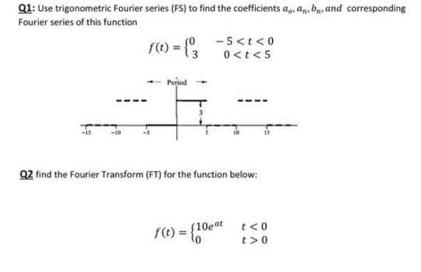 Q1: Use trigonometric Fourier series (FS) to find the coefficients ap, an, bn, and corresponding
Fourier series of this function
(0
- 5<t< 0
f(t) = {3
0<t < 5
Period
Q2 find the Fourier Transform (FT) for the function below:
f(t) = {60
0eat t<0
(10eat
%3D
t>0
