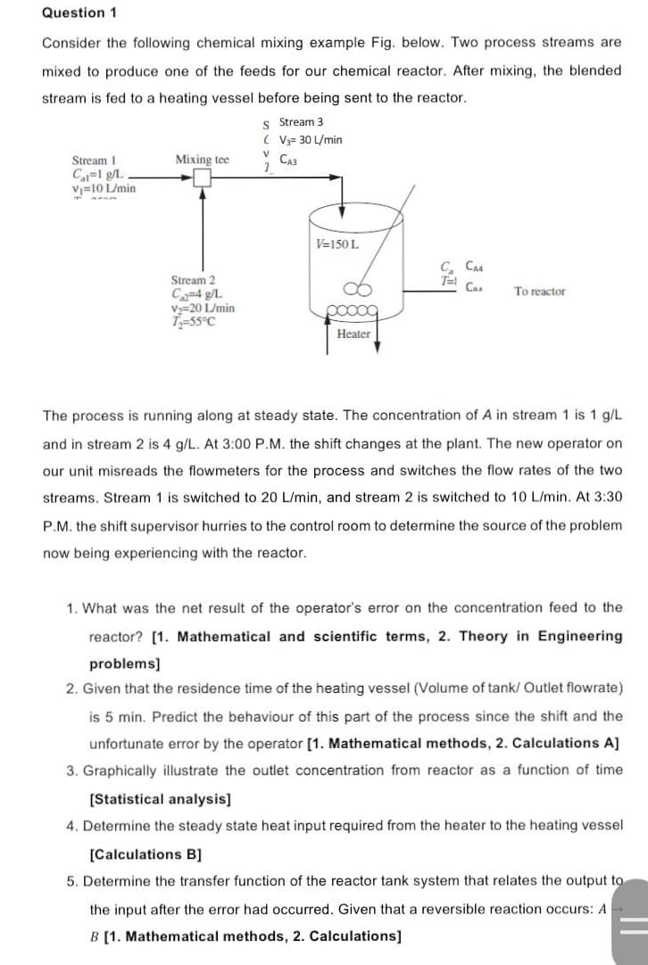 Question 1
Consider the following chemical mixing example Fig. below. Two process streams are
mixed to produce one of the feeds for our chemical reactor. After mixing, the blended
stream is fed to a heating vessel before being sent to the reactor.
S Stream 3
(V3= 30 L/min
Mixing tee
V
1
CA3
Stream 1
Cal=1 g/L
V₁=10 L/min
C. CA4
T=1
To reactor
Stream 2
C₁2-4 g/L
V₂=20 L/min
T₂-55°C
ooooo
Heater
The process is running along at steady state. The concentration of A in stream 1 is 1 g/L.
and in stream 2 is 4 g/L. At 3:00 P.M. the shift changes at the plant. The new operator on
our unit misreads the flowmeters for the process and switches the flow rates of the two
streams. Stream 1 is switched to 20 L/min, and stream 2 is switched to 10 L/min. At 3:30
P.M. the shift supervisor hurries to the control room to determine the source of the problem
now being experiencing with the reactor.
1. What was the net result of the operator's error on the concentration feed to the
reactor? [1. Mathematical and scientific terms, 2. Theory in Engineering
problems]
2. Given that the residence time of the heating vessel (Volume of tank/ Outlet flowrate)
is 5 min. Predict the behaviour of this part of the process since the shift and the
unfortunate error by the operator [1. Mathematical methods, 2. Calculations A]
3. Graphically illustrate the outlet concentration from reactor as a function of time
[Statistical analysis]
4. Determine the steady state heat input required from the heater to the heating vessel
[Calculations B]
5. Determine the transfer function of the reactor tank system that relates the output to
the input after the error had occurred. Given that a reversible reaction occurs: A
B [1. Mathematical methods, 2. Calculations]
V=150 L