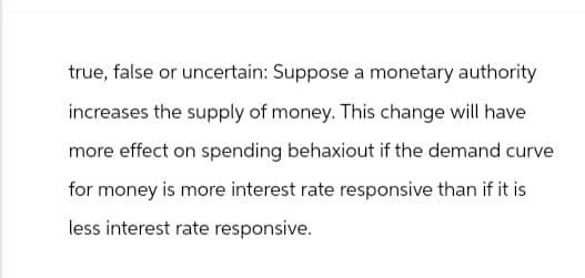true, false or uncertain: Suppose a monetary authority
increases the supply of money. This change will have
more effect on spending behaxiout if the demand curve
for money is more interest rate responsive than if it is
less interest rate responsive.