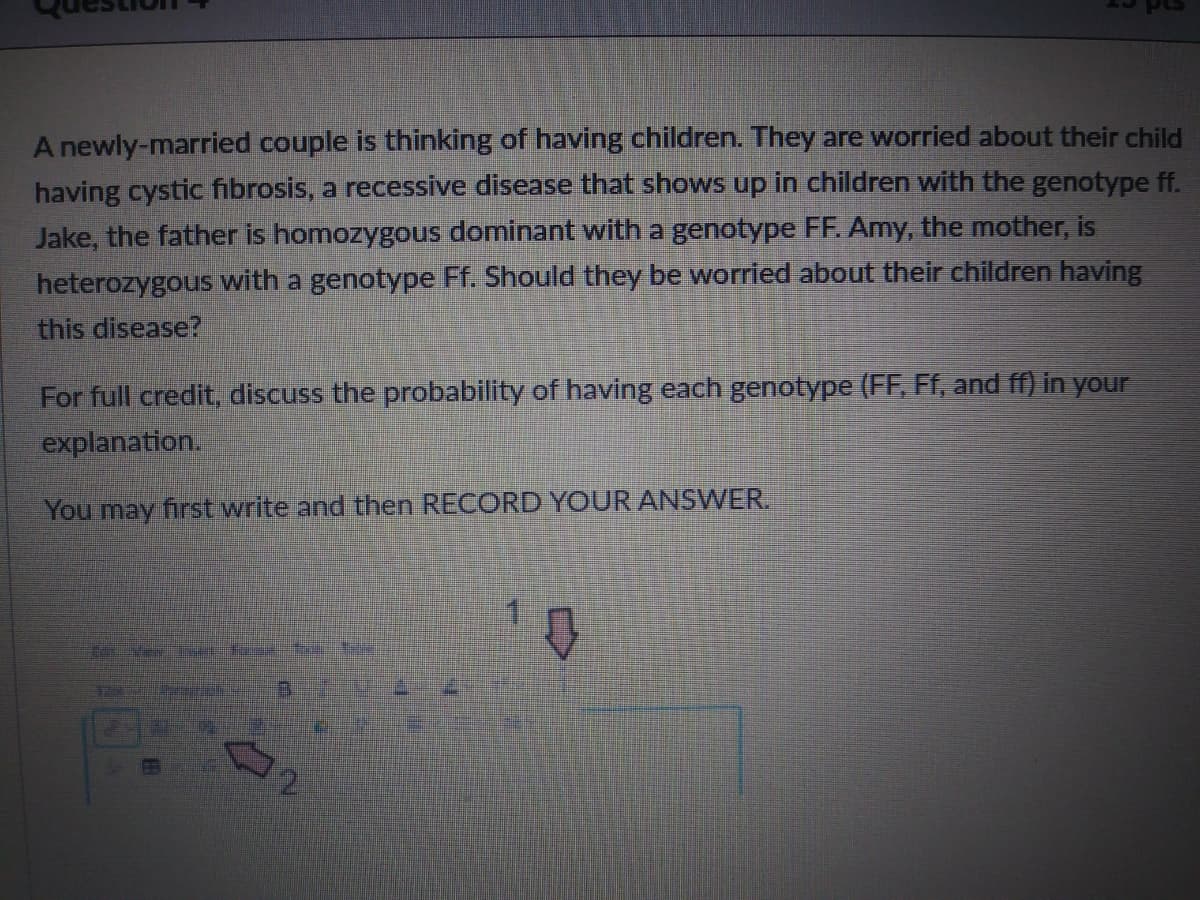 A newly-married couple is thinking of having children. They are worried about their child
having cystic fibrosis, a recessive disease that shows up in children with the genotype ff.
Jake, the father is homozygous dominant with a genotype FF. Amy, the mother, is
heterozygous with a genotype Ff. Should they be worried about their children having
this disease?
For full credit, discuss the probability of having each genotype (FF, Ff, and ff) in your
explanation.
You may first write and then RECORD YOUR ANSWER.
