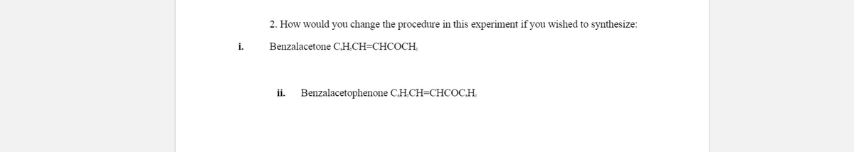 2. How would you change the procedure in this experiment if you wished to synthesize:
i.
Benzalacetone C,H.CH=CHCOCH,
ii.
Benzalacetophenone C,H.CH=CHCOC,H,
