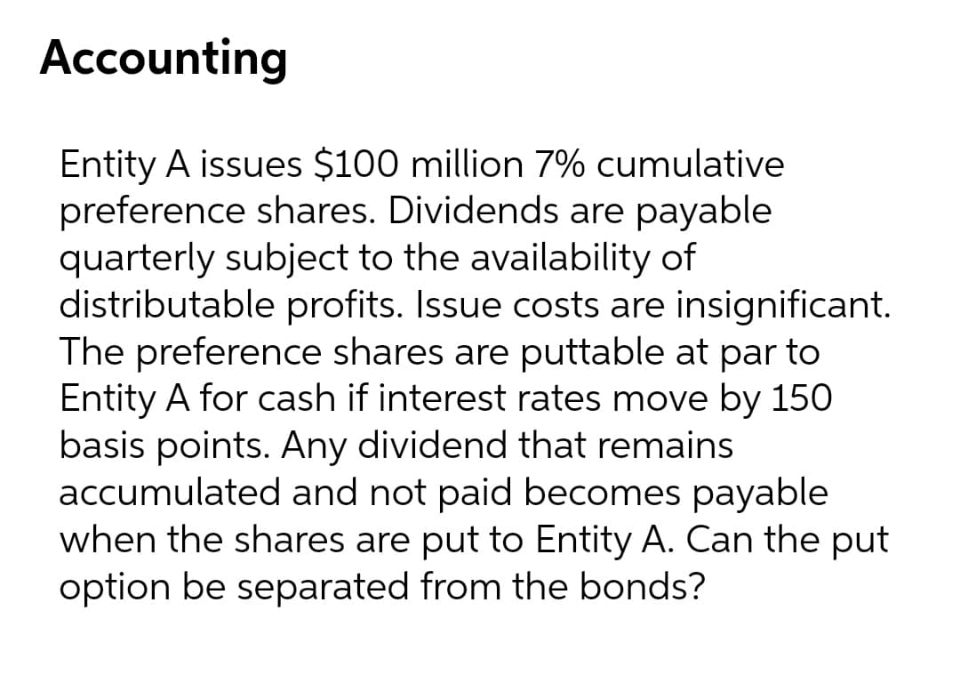 Accounting
Entity A issues $100 million 7% cumulative
preference shares. Dividends are payable
quarterly subject to the availability of
distributable profits. Issue costs are insignificant.
The preference shares are puttable at par to
Entity A for cash if interest rates move by 150
basis points. Any dividend that remains
accumulated and not paid becomes payable
when the shares are put to Entity A. Can the put
option be separated from the bonds?
