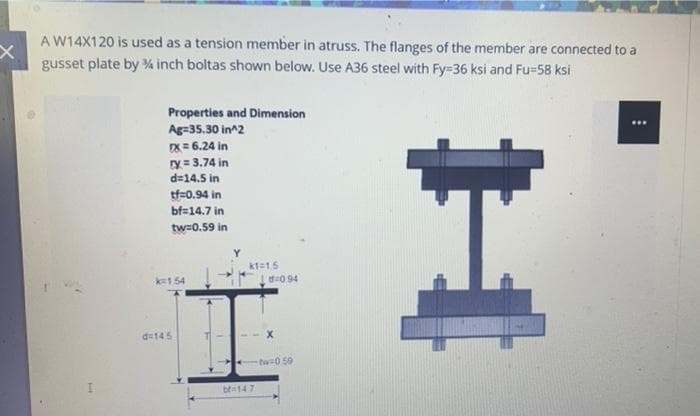 A W14X120 is used as a tension member in atruss. The flanges of the member are connected to a
gusset plate by % inch boltas shown below. Use A36 steel with Fy-36 ksi and Fu-58 ksi
Properties and Dimension
Ag=35.30 in^2
DX= 6.24 in
ry = 3.74 in
d=14.5 in
tf=0.94 in
bf=14.7 in
tw=0.59 in
kt15
k1.54
0 94
d145
tw 0 59
bra14 7

