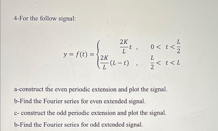 4-For the follow signal:
L
0 < t<
2K
It.
L
y = f(t) =
2K
< t<L
2
a-construct the even periodic extension and plot the signal.
b-Find the Fourier series for even extended signal.
c- construct the odd periodic extension and plot the signal.
b-Find the Fourier series for odd extended signal.
