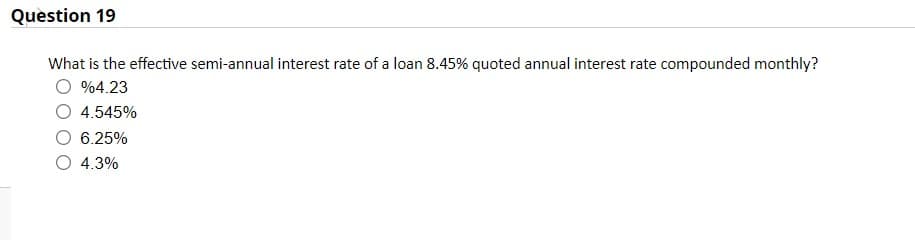 Question 19
What is the effective semi-annual interest rate of a loan 8.45% quoted annual interest rate compounded monthly?
%4.23
4.545%
6.25%
4.3%