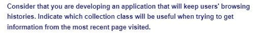 Consider that you are developing an application that will keep users' browsing
histories. Indicate which collection class will be useful when trying to get
information from the most recent page visited.