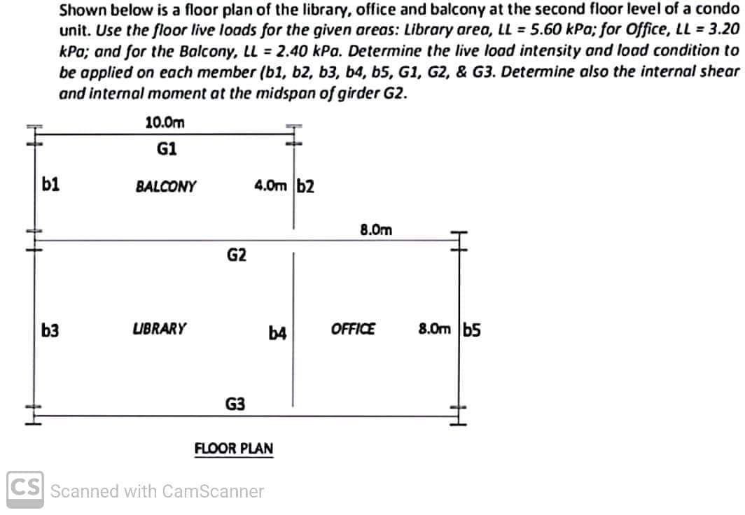 Shown below is a floor plan of the library, office and balcony at the second floor level of a condo
unit. Use the floor live loads for the given areas: Library area, LL = 5.60 kPa; for Office, LL = 3.20
kPa; and for the Balcony, LL = 2.40 kPa. Determine the live load intensity and load condition to
be applied on each member (b1, b2, b3, b4, b5, G1, G2, & G3. Determine also the internal shear
and internal moment at the midspan of girder G2.
10.0m
G1
BALCONY
4.0m b2
8.0m
G2
Bi
LIBRARY
b4
OFFICE
G3
FLOOR PLAN
b1
b3
CS Scanned with CamScanner
H
8.0m b5
H