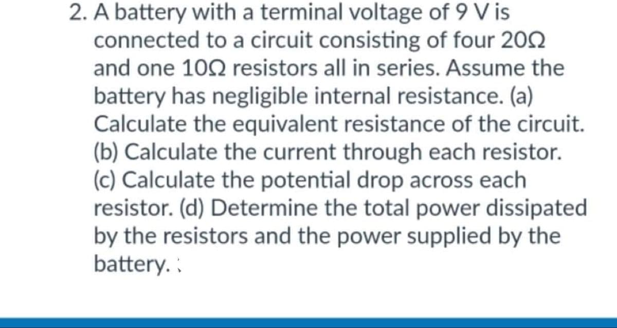 2. A battery with a terminal voltage of 9 V is
connected to a circuit consisting of four 2002
and one 1002 resistors all in series. Assume the
battery has negligible internal resistance. (a)
Calculate the equivalent resistance of the circuit.
(b) Calculate the current through each resistor.
(c) Calculate the potential drop across each
resistor. (d) Determine the total power dissipated
by the resistors and the power supplied by the
battery. :