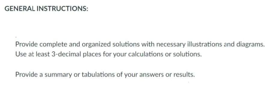 GENERAL INSTRUCTIONS:
Provide complete and organized solutions with necessary illustrations and diagrams.
Use at least 3-decimal places for your calculations or solutions.
Provide a summary or tabulations of your answers or results.