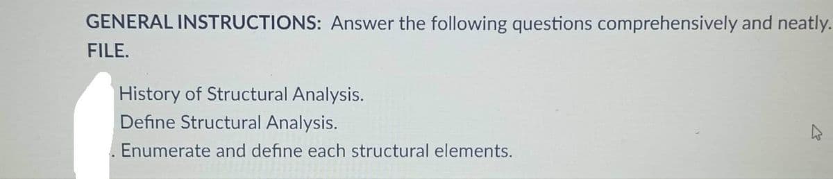 GENERAL INSTRUCTIONS: Answer the following questions comprehensively and neatly.
FILE.
History of Structural Analysis.
Define Structural Analysis.
Enumerate and define each structural elements.