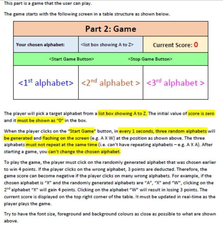 This part is a game that the user can play.
The game starts with the following screen in a table structure as shown below.
Part 2: Game
Your chosen alphabet:
<list box showing A to Z>
Current Score: 0
<Start Game Button>
<Stop Game Button>
<1* alphabet> <2nd alphabet > <3rd alphabet >
The player will pick a target alphabet from a list box showing A to Z. The initial value of score is zero
and it must be shown as "0" in the box.
When the player clicks on the "Start Game" button, in every 1 seconds, three random alphabets will
be generated and filashing on the screen (e.g. A X W) at the position as shown above. The three
alphabets must not repeat at the same time (i.e. can't have repeating alphabets - e.g. AX A). After
starting a game, you can't change the chosen alphabet.
To play the game, the player must click on the randomly generated alphabet that was chosen earlier
to win 4 points. If the player clicks on the wrong alphabet, 3 points are deducted. Therefore, the
game score can become negative if the player clicks on many wrong alphabets. For example, if the
chosen alphabet is "X" and the randomly generated alphabets are "A", "X" and "W", clicking on the
2nd alphabet "X" will gain 4 points. Clicking on the alphabet "W" will result in losing 3 points. The
current score is displayed on the top right corner of the table. It must be updated in real-time as the
player plays the game.
Try to have the font size, foreground and background colours as close as possible to what are shown
above.
