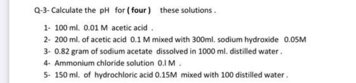 Q-3- Calculate the pH for ( four) these solutions.
1- 100 ml. 0.01 M acetic acid .
2- 200 ml. of acetic acid 0.1 M mixed with 300ml. sodium hydroxide 0.05M
3- 0.82 gram of sodium acetate dissolved in 1000 ml. distilled water.
4- Ammonium chloride solution 0.1 M.
5- 150 ml. of hydrochloric acid 0.15M mixed with 100 distilled water.
