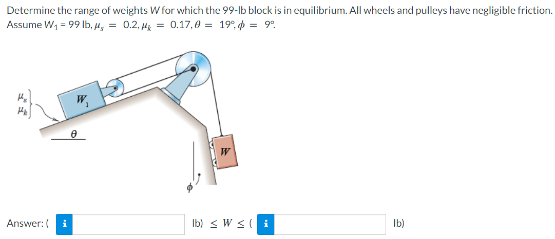 Determine the range of weights W for which the 99-lb block is in equilibrium. All wheels and pulleys have negligible friction.
Assume W1 = 99 lb, µ, = 0.2, µz = 0.17,0 = 19°, p = 9°.
Hs
W.
W
Answer: (
i
Ib) < W < ( i
Ib)
