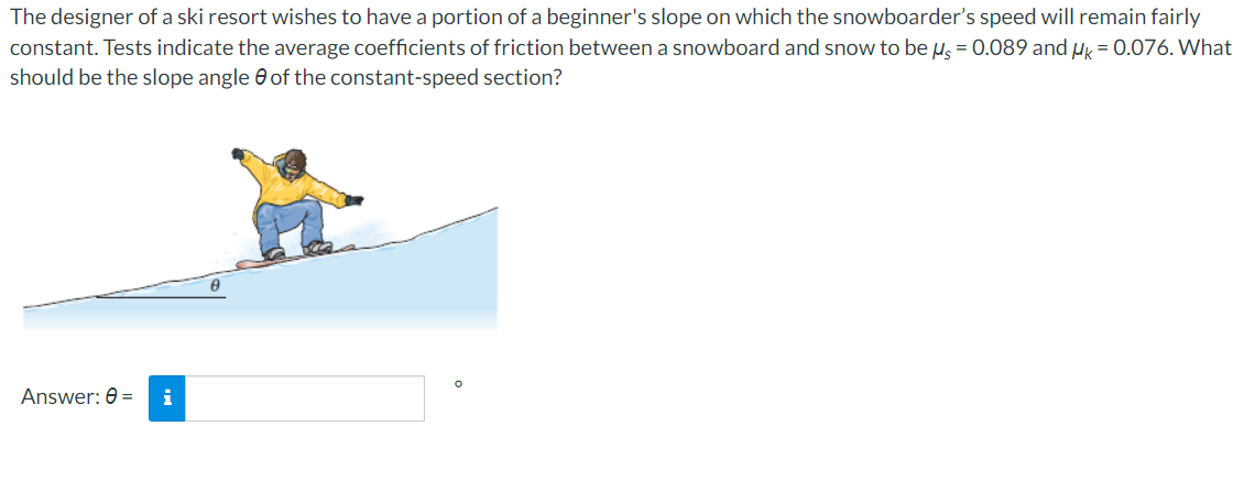 The designer of a ski resort wishes to have a portion of a beginner's slope on which the snowboarder's speed will remain fairly
constant. Tests indicate the average coefficients of friction between a snowboard and snow to be u = 0.089 and uk = 0.076. What
should be the slope angle 0 of the constant-speed section?
Answer: 0 =

