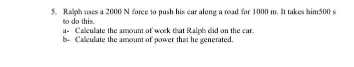 5. Ralph uses a 2000 N force to push his car along a road for 1000 m. It takes him500 s
to do this.
a- Calculate the amount of work that Ralph did on the car.
b- Calculate the amount of power that he generated.
