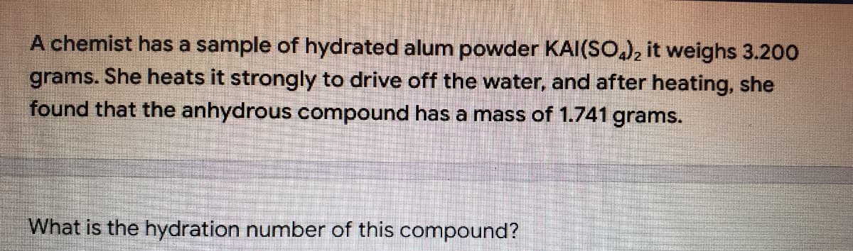 A chemist has a sample of hydrated alum powder KAI(SO,), it weighs 3.200
grams. She heats it strongly to drive off the water, and after heating, she
found that the anhydrous compound has a mass of 1.741 grams.
What is the hydration number of this compound?
