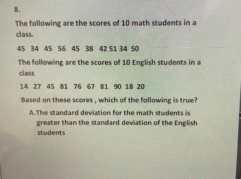 8.
The following are the scores of 10 math students in a
class.
45 34 45 56 45 38 42 51 34 50
The following are the scores of 10 English students in a
class
14 27 45 81 76 67 81 90 18 20
Based on these scores, which of the following is true?
A.The standard deviation for the math students is
greater than the standard deviation of the English
students