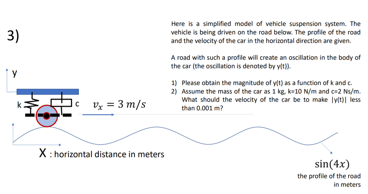 3)
Here is a simplified model of vehicle suspension system. The
vehicle is being driven on the road below. The profile of the road
and the velocity of the car in the horizontal direction are given.
A road with such a profile will create an oscillation in the body of
the car (the oscillation is denoted by y(t)).
1 y
1) Please obtain the magnitude of y(t) as a function of k and c.
2) Assume the mass of the car as 1 kg, k=10 N/m and c=2 Ns/m.
What should the velocity of the car be to make ly(t)| less
Vx = 3 m/s
than 0.001 m?
X : horizontal distance in meters
sin(4x)
the profile of the road
in meters
