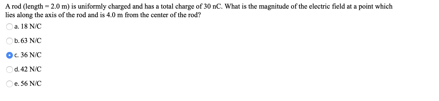 A rod (length = 2.0 m) is uniformly charged and has a total charge of 30 nC. What is the magnitude of the electric field at a point which
lies along the axis of the rod and is 4.0 m from the center of the rod?
a, 18 N/C
b.63 N/C
Oc. 36 N/C
d.42 N/C
e. 56 N/C
