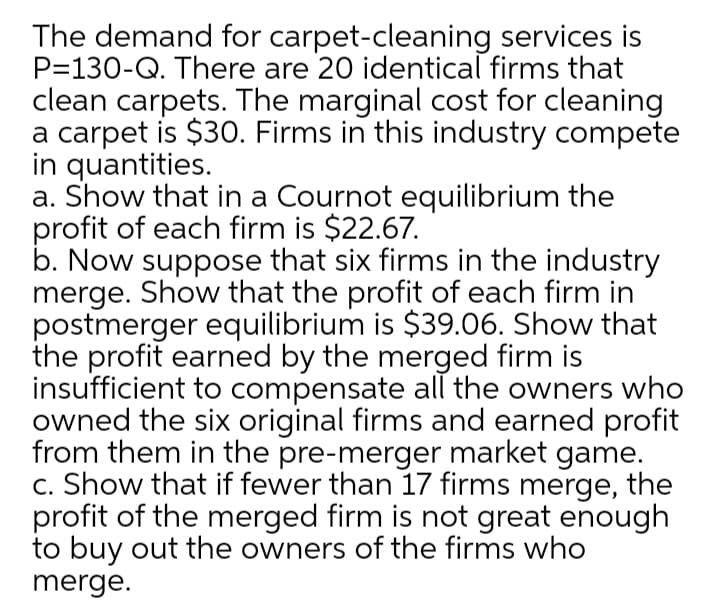 The demand for carpet-cleaning services is
P=130-Q. There are 20 identical firms that
clean carpets. The marginal cost for cleaning
a carpet is $30. Firms in this industry compete
in quantities.
a. Show that in a Cournot equilibrium the
profit of each firm is $22.67.
b. Now suppose that six firms in the industry
merge. Show that the profit of each firm in
postmerger equilibrium is $39.06. Show that
the profit earned by the merged firm is
insufficient to compensate all the owners who
owned the six original firms and earned profit
from them in the pre-merger market game.
c. Show that if fewer than 17 firms merge, the
profit of the merged firm is not great enough
to buy out the owners of the firms who
merge.
