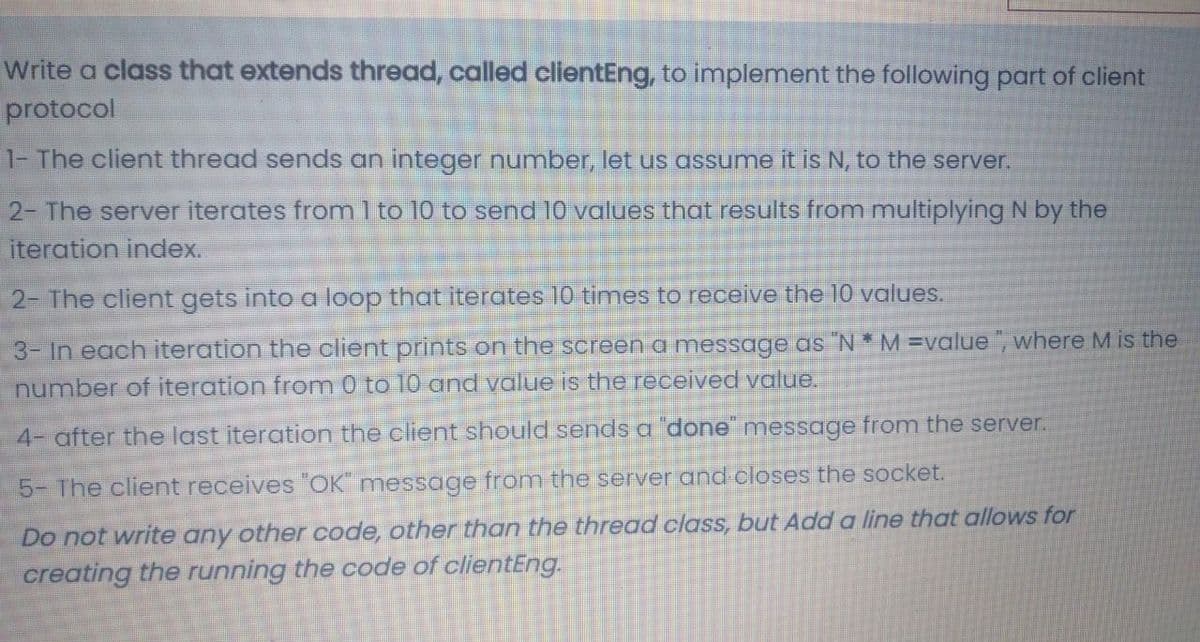 Write a class that extends thread, called clientEng, to implement the following part of client
protocol
1- The client thread sends an integer number, let us assume it is N, to the server.
2- The server iterates from 1 to 10 to send 10 values that results from multiplying N by the
iteration index.
2- The client gets into a loop that iterates 10 times to receive the 10 values.
3- In each iteration the client prints on the screen a message as "N * M =value ", where M is the
number of iteration from 0 to 10 and value is the received value.
4- after the last iteration the client should sends a 'done message from the server.
5- The client receives "OK message from the server and closes the socket.
Do not write any other code, other than the thread class, but Add a line that allows for
creating the running the code of clientEng.
