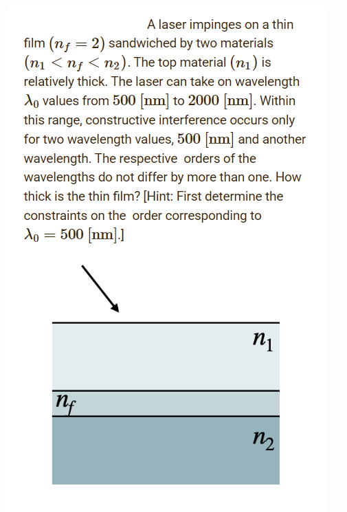 A laser impinges on a thin
film (n = 2) sandwiched by two materials
(n₁ <nf < n₂). The top material (₁) is
relatively thick. The laser can take on wavelength
Ao values from 500 [nm] to 2000 [nm]. Within
this range, constructive interference occurs only
for two wavelength values, 500 [nm] and another
wavelength. The respective orders of the
wavelengths do not differ by more than one. How
thick is the thin film? [Hint: First determine the
constraints on the order corresponding to
Xo = 500 [nm].]
n₁
nf
M₂