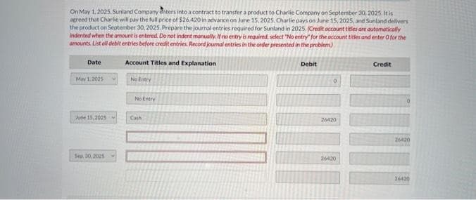 On May 1, 2025, Sunland Company enters into a contract to transfer a product to Charlie Company on September 30, 2025. It is
agreed that Charlie will pay the full price of $26,420 in advance on June 15, 2025. Charlie pays on June 15, 2025, and Sunland delivers
the product on September 30, 2025, Prepare the journal entries required for Sunland in 2025. (Credit account titles are automatically
indented when the amount is entered. Do not indent manually. If no entry is required, select "No entry for the account titles and enter 0 for the
amounts. List all debit entries before credit entries. Record journal entries in the order presented in the problem)
Date
May 1,2025
June 15, 2025
Sep 30, 2025
Account Titles and Explanation
No Entry
No Entry
Cath
Debit
0
26420
26420
Credit
26420
26420