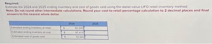 Required:
Estimate the 2024 and 2025 ending inventory and cost of goods sold using the dollar-value LIFO retail inventory method.
Note: Do not round other intermediate calculations. Round your cost-to-retail percentage calculation to 2 decimal places and final
answers to the nearest whole dollar.
Estimated ending inventory at retal
Estimated ending inventory at cost
Estimated cost of goods sold
S
S
S
2024
92.240
97.415
72,545
2025